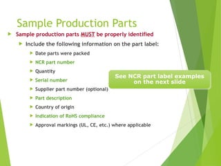Sample Production Parts
 Sample production parts MUST be properly identified
 Include the following information on the part label:
 Date parts were packed
 NCR part number
 Quantity
 Serial number
 Supplier part number (optional)
 Part description
 Country of origin
 Indication of RoHS compliance
 Approval markings (UL, CE, etc.) where applicable
See NCR part label examples
on the next slide
 