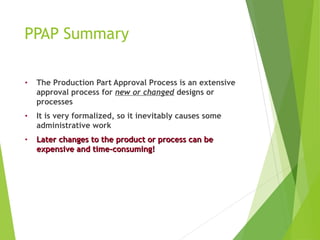 PPAP Summary
• The Production Part Approval Process is an extensive
approval process for new or changed designs or
processes
• It is very formalized, so it inevitably causes some
administrative work
• Later changes to the product or process can be
Later changes to the product or process can be
expensive and time-consuming!
expensive and time-consuming!
 