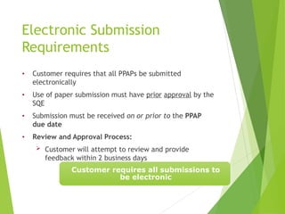 Electronic Submission
Requirements
• Customer requires that all PPAPs be submitted
electronically
• Use of paper submission must have prior approval by the
SQE
• Submission must be received on or prior to the PPAP
due date
• Review and Approval Process:
 Customer will attempt to review and provide
feedback within 2 business days
Customer requires all submissions to
be electronic
 