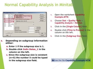 Normal Capability Analysis in Minitab
1. Open the worksheet Capability
Example.MTW.
2. Choose Stat > Quality Tools >
Capability Analysis > Normal.
3. Click in the [Single Column] field.
4. Double click [Time to Process] in the
column on the left.
5. Click in the [Subgroup Size] field.
6. Depending on subgroup information
either:
a. Enter 1 if the subgroup size is 1.
b. Double click Indiv Dates_1 in the
column on the left.
c. Since the subgroup size is constant
(n=5) the number 5 could be typed
in the subgroup size field. Use the file Capability Example MTW
 