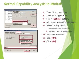 Normal Capability Analysis in Minitab
7. Type 20 in Lower Spec.
8. Type 40 in Upper Spec.
9. Select [Options] button.
10. Add target value (if applicable).
11. Under Display select
a. Parts per million or Percents
b. Capability Stats or Benchmark Z
12. Add Title if desired.
13. Click [OK].
14. Click [OK].
 