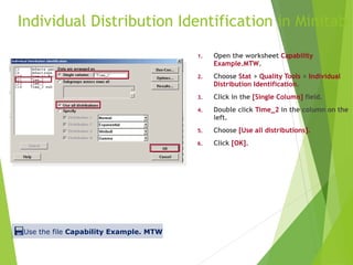 Individual Distribution Identification in Minitab
1. Open the worksheet Capability
Example.MTW.
2. Choose Stat > Quality Tools > Individual
Distribution Identification.
3. Click in the [Single Column] field.
4. Double click Time_2 in the column on the
left.
5. Choose [Use all distributions].
6. Click [OK].
Use the file Capability Example. MTW
 