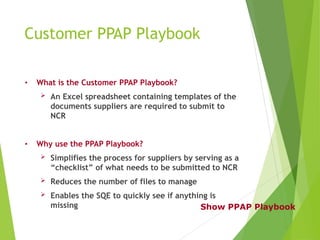 Customer PPAP Playbook
• What is the Customer PPAP Playbook?
 An Excel spreadsheet containing templates of the
documents suppliers are required to submit to
NCR
• Why use the PPAP Playbook?
 Simplifies the process for suppliers by serving as a
“checklist” of what needs to be submitted to NCR
 Reduces the number of files to manage
 Enables the SQE to quickly see if anything is
missing Show PPAP Playbook
 