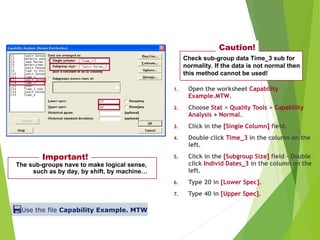1. Open the worksheet Capability
Example.MTW.
2. Choose Stat > Quality Tools > Capability
Analysis > Normal.
3. Click in the [Single Column] field.
4. Double click Time_3 in the column on the
left.
5. Click in the [Subgroup Size] field – Double
click Individ Dates_3 in the column on the
left.
6. Type 20 in [Lower Spec].
7. Type 40 in [Upper Spec].
The sub-groups have to make logical sense,
such as by day, by shift, by machine…
Important!
Check sub-group data Time_3 sub for
normality. If the data is not normal then
this method cannot be used!
Caution!
Use the file Capability Example. MTW
Using Central Limit Theorem Sub-Grouping
 