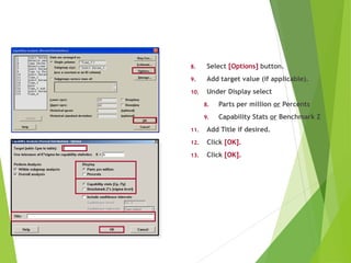8. Select [Options] button.
9. Add target value (if applicable).
10. Under Display select
8. Parts per million or Percents
9. Capability Stats or Benchmark Z
11. Add Title if desired.
12. Click [OK].
13. Click [OK].
Using Central Limit Theorem Sub-Grouping
 