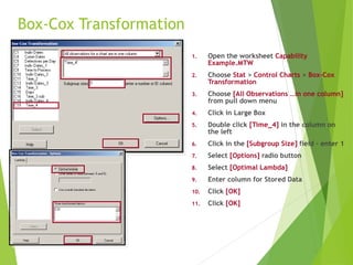 Box-Cox Transformation
1. Open the worksheet Capability
Example.MTW
2. Choose Stat > Control Charts > Box-Cox
Transformation
3. Choose [All Observations …in one column]
from pull down menu
4. Click in Large Box
5. Double click [Time_4] in the column on
the left
6. Click in the [Subgroup Size] field – enter 1
7. Select [Options] radio button
8. Select [Optimal Lambda]
9. Enter column for Stored Data
10. Click [OK]
11. Click [OK]
 