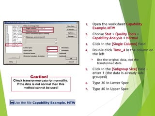 1. Open the worksheet Capability
Example.MTW
2. Choose Stat > Quality Tools >
Capability Analysis > Normal
3. Click in the [Single Column] field
4. Double click Time_4 in the column on
the left
 Use the original data, not the
transformed data.
5. Click in the [Subgroup Size] field –
enter 1 (the data is already sub-
grouped)
6. Type 20 in Lower Spec
7. Type 40 in Upper Spec
Using Box-Cox Transformation
Check transformed data for normality.
If the data is not normal then this
method cannot be used!
Caution!
Use the file Capability Example. MTW
 