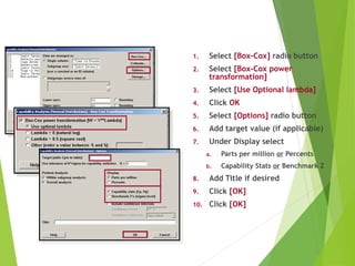 1. Select [Box-Cox] radio button
2. Select [Box-Cox power
transformation]
3. Select [Use Optional lambda]
4. Click OK
5. Select [Options] radio button
6. Add target value (if applicable)
7. Under Display select
a. Parts per million or Percents
b. Capability Stats or Benchmark Z
8. Add Title if desired
9. Click [OK]
10. Click [OK]
Using Box-Cox Transformation
 
