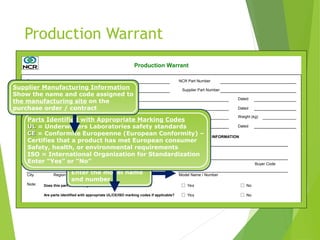 Production Warrant
Part Name NCR Part Number
Shown on Drawing no. Supplier Part Number
Engineering Drawing Change Level Dated
Additional Engineering Changes Dated
Safety and/or Government Regulation Yes No Purchase order No. Weight (kg)
Checking Aid No. Engineering Change Level Dated
SUPPLIER MANUFACTURING INFORMATION NCR SUBMITTAL INFORMATION
Supplier Name Supplier Code NCR Location
Street Address Buyer Buyer Code
City Model Name / Number
Note: Does this part contain any restricted or reportable substances? Yes No
Are parts identified with appropriate UL/CE/ISO marking codes if applicable? Yes No
Production Warrant
Country
Postal Code
Region
NCR Location
Show the location where
parts will be shipped to
Buyer / Buyer Code
Enter the buyer’s name
and code
Restricted Substances
Enter “Yes” or “No”
Model Name / Number
Enter the model name
and number
Parts Identified with Appropriate Marking Codes
UL
UL = Underwriters Laboratories safety standards
CE
CE = Conformite Europeenne (European Conformity) –
Certifies that a product has met European consumer
Safety, health, or environmental requirements
ISO = International Organization for Standardization
Enter “Yes” or “No”
Supplier Manufacturing Information
Show the name and code assigned to
the manufacturing site on the
purchase order / contract
 