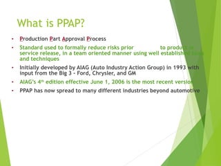 What is PPAP?
• Production Part Approval Process
• Standard used to formally reduce risks prior to product or
service release, in a team oriented manner using well established tools
and techniques
• Initially developed by AIAG (Auto Industry Action Group) in 1993 with
input from the Big 3 - Ford, Chrysler, and GM
• AIAG’s 4th
edition effective June 1, 2006 is the most recent version
• PPAP has now spread to many different industries beyond automotive
 