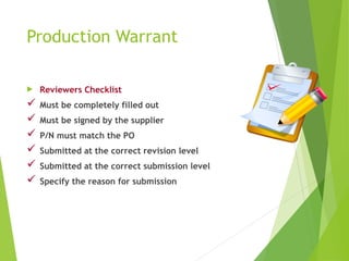 Production Warrant
 Reviewers Checklist
 Must be completely filled out
 Must be signed by the supplier
 P/N must match the PO
 Submitted at the correct revision level
 Submitted at the correct submission level
 Specify the reason for submission
 