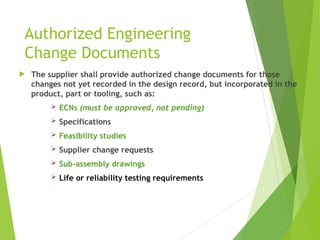 Authorized Engineering
Change Documents
 The supplier shall provide authorized change documents for those
changes not yet recorded in the design record, but incorporated in the
product, part or tooling, such as:
 ECNs (must be approved, not pending)
 Specifications
 Feasibility studies
 Supplier change requests
 Sub-assembly drawings
 Life or reliability testing requirements
 