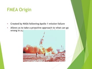 FMEA Origin
• Created by NASA following Apollo 1 mission failure
• Allows us to take a proactive approach to what can go
wrong in a process and manage our risks better
 
