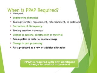 When is PPAP Required?
 New part
 Engineering change(s)
 Tooling: transfer, replacement, refurbishment, or additional
 Correction of discrepancy
 Tooling inactive > one year
 Change to optional construction or material
 Sub-supplier or material source change
 Change in part processing
 Parts produced at a new or additional location
PPAP is required with any significant
change to product or process!
 