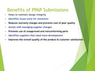 Benefits of PPAP Submissions
• Helps to maintain design integrity
• Identifies issues early for resolution
• Reduces warranty charges and prevents cost of poor quality
• Assists with managing supplier changes
• Prevents use of unapproved and nonconforming parts
• Identifies suppliers that need more development
• Improves the overall quality of the product & customer satisfaction
 