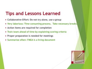 Tips and Lessons Learned
• Collaborative Effort: Do not try alone, use a group
• Very laborious: Time consuming process. Take necessary breaks.
• Action items are required for completion
• Train team ahead of time by explaining scoring criteria
• Proper preparation is needed for meetings
• Summarize often: FMEA is a living document
Process FMEA (PFMEA)
 