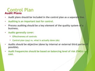 Control Plan
• Audit plans should be included in the control plan as a separate line.
• Auditing is an important tool for control.
• Process auditing should be a key element of the quality system of a
business.
• Audits generally cover:
 Effectiveness of controls
 Control plan (say) vs. what is actually done (do)
• Audits should be objective (done by internal or external third parties if
possible).
• Audit frequencies should be based on balancing level of risk (FMEA) and
cost.
Audit Plans
 
