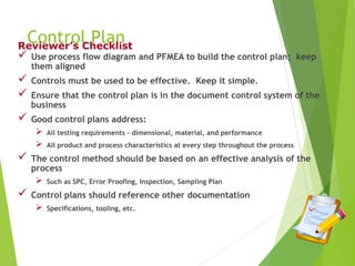 Control Plan
 Use process flow diagram and PFMEA to build the control plan; keep
them aligned
 Controls must be used to be effective. Keep it simple.
 Ensure that the control plan is in the document control system of the
business
 Good control plans address:
 All testing requirements - dimensional, material, and performance
 All product and process characteristics at every step throughout the process
 The control method should be based on an effective analysis of the
process
 Such as SPC, Error Proofing, Inspection, Sampling Plan
 Control plans should reference other documentation
 Specifications, tooling, etc.
Reviewer’s Checklist
 