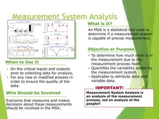 Measurement System Analysis
(MSA) An MSA is a statistical tool used to
determine if a measurement system
is capable of precise measurement.
What is It?
Objective or Purpose
• To determine how much error is in
the measurement due to the
measurement process itself.
• Quantifies the variability added by
the measurement system.
• Applicable to attribute data and
variable data.
When to Use It
• On the critical inputs and outputs
prior to collecting data for analysis.
• For any new or modified process in
order to ensure the quality of the
data.
Measurement System Analysis is
an analysis of the measurement
process, not an analysis of the
people!!
IMPORTANT!
Who Should be Involved
Everyone that measures and makes
decisions about these measurements
should be involved in the MSA.
 