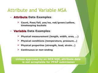 – Attribute
Attribute Data Examples:
 Count, Pass/fail, yes/no, red/green/yellow,
timekeeping buckets
– Variable
Variable Data Examples:
 Physical measurement (length, width, area, …)
 Physical conditions (temperature, pressure…)
 Physical properties (strength, load, strain…)
 Continuous or non-ending
Attribute and Variable MSA
Unless approved by an NCR SQE, attribute data
is not acceptable for PPAP submission
 