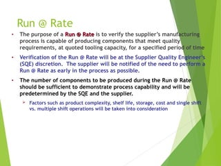Run @ Rate
• The purpose of a Run @ Rate
Run @ Rate is to verify the supplier’s manufacturing
process is capable of producing components that meet quality
requirements, at quoted tooling capacity, for a specified period of time
• Verification of the Run @ Rate will be at the Supplier Quality Engineer’s
(SQE) discretion. The supplier will be notified of the need to perform a
Run @ Rate as early in the process as possible.
• The number of components to be produced during the Run @ Rate
should be sufficient to demonstrate process capability and will be
predetermined by the SQE and the supplier.
 Factors such as product complexity, shelf life, storage, cost and single shift
vs. multiple shift operations will be taken into consideration
 