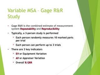 Variable MSA – Gage R&R
Study
• Gage R&R is the combined estimate of measurement
system Repeatability
Repeatability and Reproducibility
Reproducibility
• Typically, a 3-person study is performed
 Each person randomly measures 10 marked parts
per trial
 Each person can perform up to 3 trials
• There are 3 key indicators
 EV
EV or Equipment Variation
 AV
AV or Appraiser Variation
 Overall % GRR
% GRR
 