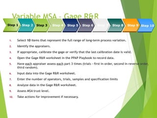 Variable MSA – Gage R&R
Steps
1. Select 10 items that represent the full range of long-term process variation.
2. Identify the appraisers.
3. If appropriate, calibrate the gage or verify that the last calibration date is valid.
4. Open the Gage R&R worksheet in the PPAP Playbook to record data.
5. Have each appraiser assess each part 3 times (trials – first in order, second in reverse order,
third random).
6. Input data into the Gage R&R worksheet.
7. Enter the number of operators, trials, samples and specification limits
8. Analyze data in the Gage R&R worksheet.
9. Assess MSA trust level.
10. Take actions for improvement if necessary.
Step 1 Step 3 Step 4 Step 5 Step 6 Step 7 Step 8 Step 9 Step 10
Step 2
 