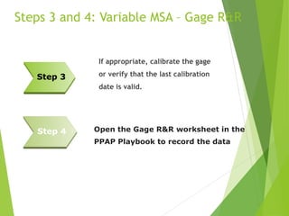 Steps 3 and 4: Variable MSA – Gage R&R
If appropriate, calibrate the gage
or verify that the last calibration
date is valid.
Step 3
Open the Gage R&R worksheet in the
PPAP Playbook to record the data
Step 4
 