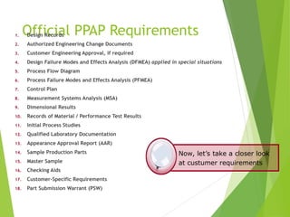 Official PPAP Requirements
1. Design Records
2. Authorized Engineering Change Documents
3. Customer Engineering Approval, if required
4. Design Failure Modes and Effects Analysis (DFMEA) applied in special situations
5. Process Flow Diagram
6. Process Failure Modes and Effects Analysis (PFMEA)
7. Control Plan
8. Measurement Systems Analysis (MSA)
9. Dimensional Results
10. Records of Material / Performance Test Results
11. Initial Process Studies
12. Qualified Laboratory Documentation
13. Appearance Approval Report (AAR)
14. Sample Production Parts
15. Master Sample
16. Checking Aids
17. Customer-Specific Requirements
18. Part Submission Warrant (PSW)
Now, let’s take a closer look
at custumer requirements
 