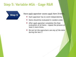 Step 5: Variable MSA – Gage R&R
Have each appraiser assess each item 3 times.
 Each appraiser has to work independently.
 Items should be evaluated in random order.
 After each appraiser completes the first
evaluation of all items – repeat the process at
least 2 more times.
 Do not let the appraisers see any of the data
during the test !!
Step 5
 