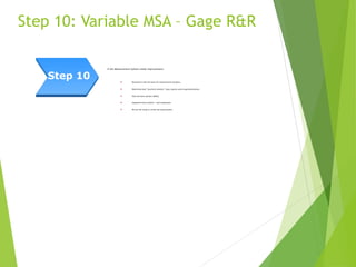 Step 10: Variable MSA – Gage R&R
If the Measurement System needs improvement:
 Brainstorm with the team for improvement solutions.
 Determine best “practical solution” (may require some experimentation).
 Pilot the best solution (PDSA)
 Implement best solution – train employees.
 Re-run the study to verify the improvement.
Step 10
 