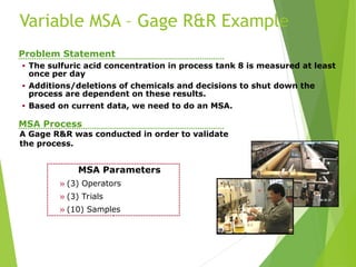 MSA Parameters
» (3) Operators
» (3) Trials
» (10) Samples
Problem Statement
• The sulfuric acid concentration in process tank 8 is measured at least
once per day
• Additions/deletions of chemicals and decisions to shut down the
process are dependent on these results.
• Based on current data, we need to do an MSA.
A Gage R&R was conducted in order to validate
the process.
MSA Process
Variable MSA – Gage R&R Example
 