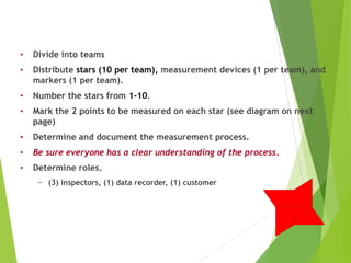 • Divide into teams
• Distribute stars (10 per team), measurement devices (1 per team), and
markers (1 per team).
• Number the stars from 1-10.
• Mark the 2 points to be measured on each star (see diagram on next
page)
• Determine and document the measurement process.
• Be sure everyone has a clear understanding of the process.
• Determine roles.
− (3) inspectors, (1) data recorder, (1) customer
Gage R&R Exercise - Setup Instructions
 
