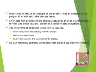  Important: An MSA is an analysis of the process, not an analysis of the
people. If an MSA fails, the process failed.
 A Variable MSA provides more analysis capability than an Attribute MSA.
For this and other reasons, always use variable data if possible.
 The involvement of people is the key to success.
 Involve the people that actually work the process
 Involve the supervision
 Involve the suppliers and customers of the process
 An MSA primarily addresses precision with limited accuracy information.
Tips and Lessons Learned
 