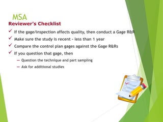 MSA
 If the gage/inspection affects quality, then conduct a Gage R&R
 Make sure the study is recent - less than 1 year
 Compare the control plan gages against the Gage R&Rs
 If you question that gage, then
− Question the technique and part sampling
− Ask for additional studies
Reviewer’s Checklist
 