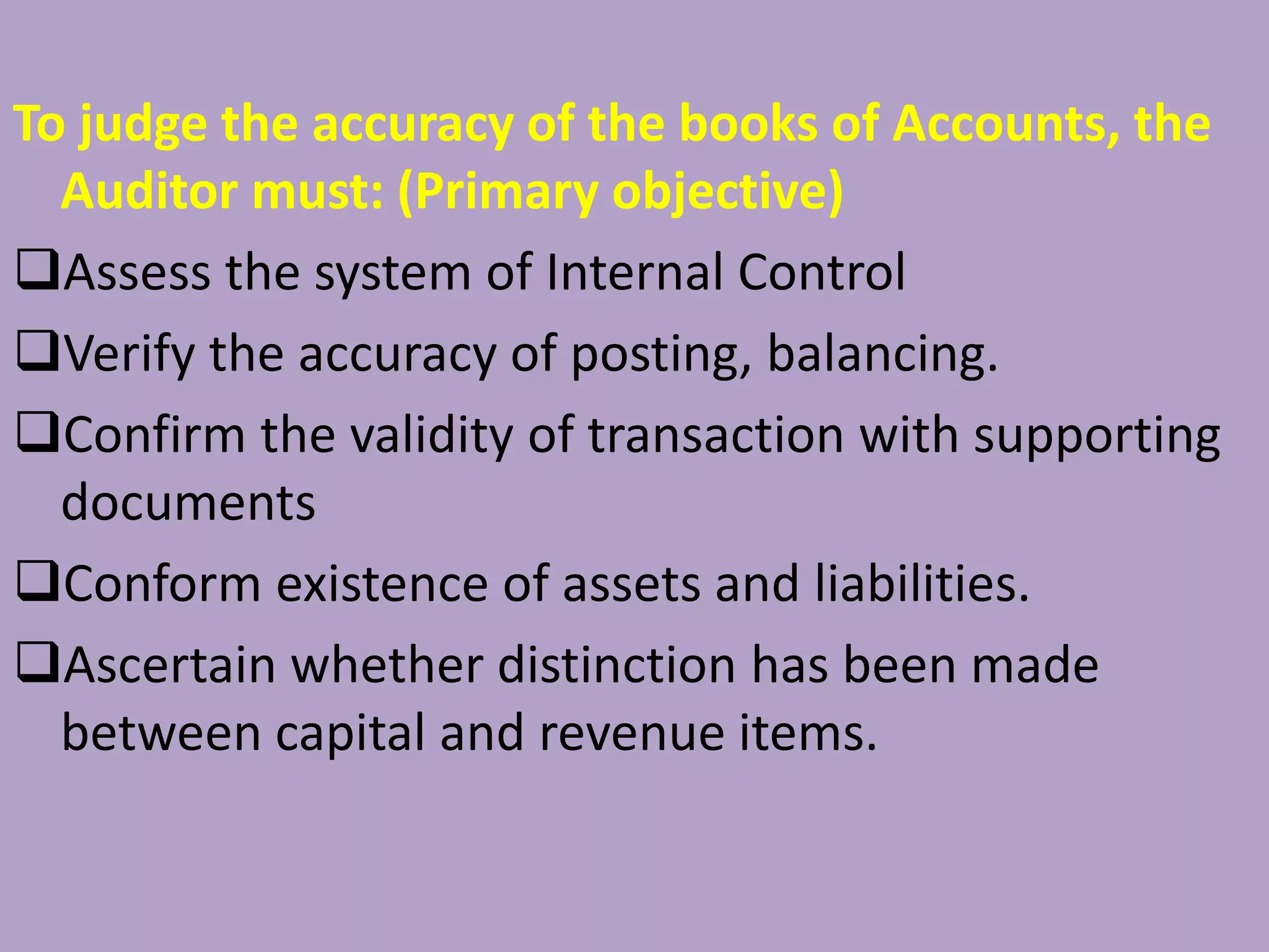 To judge the accuracy of the books of Accounts, the
Auditor must: (Primary objective)
Assess the system of Internal Control
Verify the accuracy of posting, balancing.
Confirm the validity of transaction with supporting
documents
Conform existence of assets and liabilities.
Ascertain whether distinction has been made
between capital and revenue items.
 