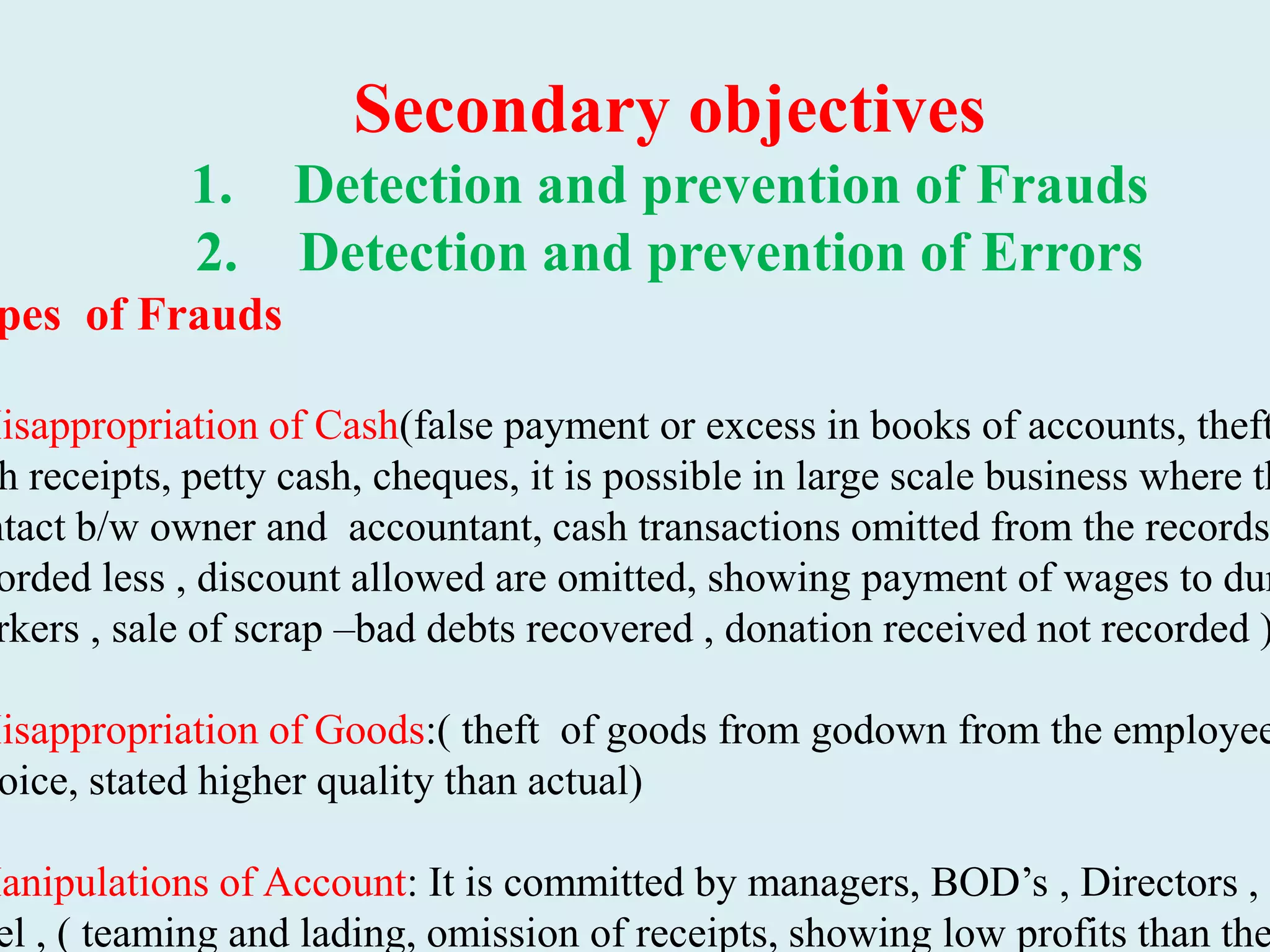 Secondary objectives
1. Detection and prevention of Frauds
2. Detection and prevention of Errors
pes of Frauds
Misappropriation of Cash(false payment or excess in books of accounts, theft
h receipts, petty cash, cheques, it is possible in large scale business where th
ntact b/w owner and accountant, cash transactions omitted from the records
orded less , discount allowed are omitted, showing payment of wages to dum
rkers , sale of scrap –bad debts recovered , donation received not recorded )
Misappropriation of Goods:( theft of goods from godown from the employee
oice, stated higher quality than actual)
Manipulations of Account: It is committed by managers, BOD’s , Directors , T
el , ( teaming and lading, omission of receipts, showing low profits than the
 