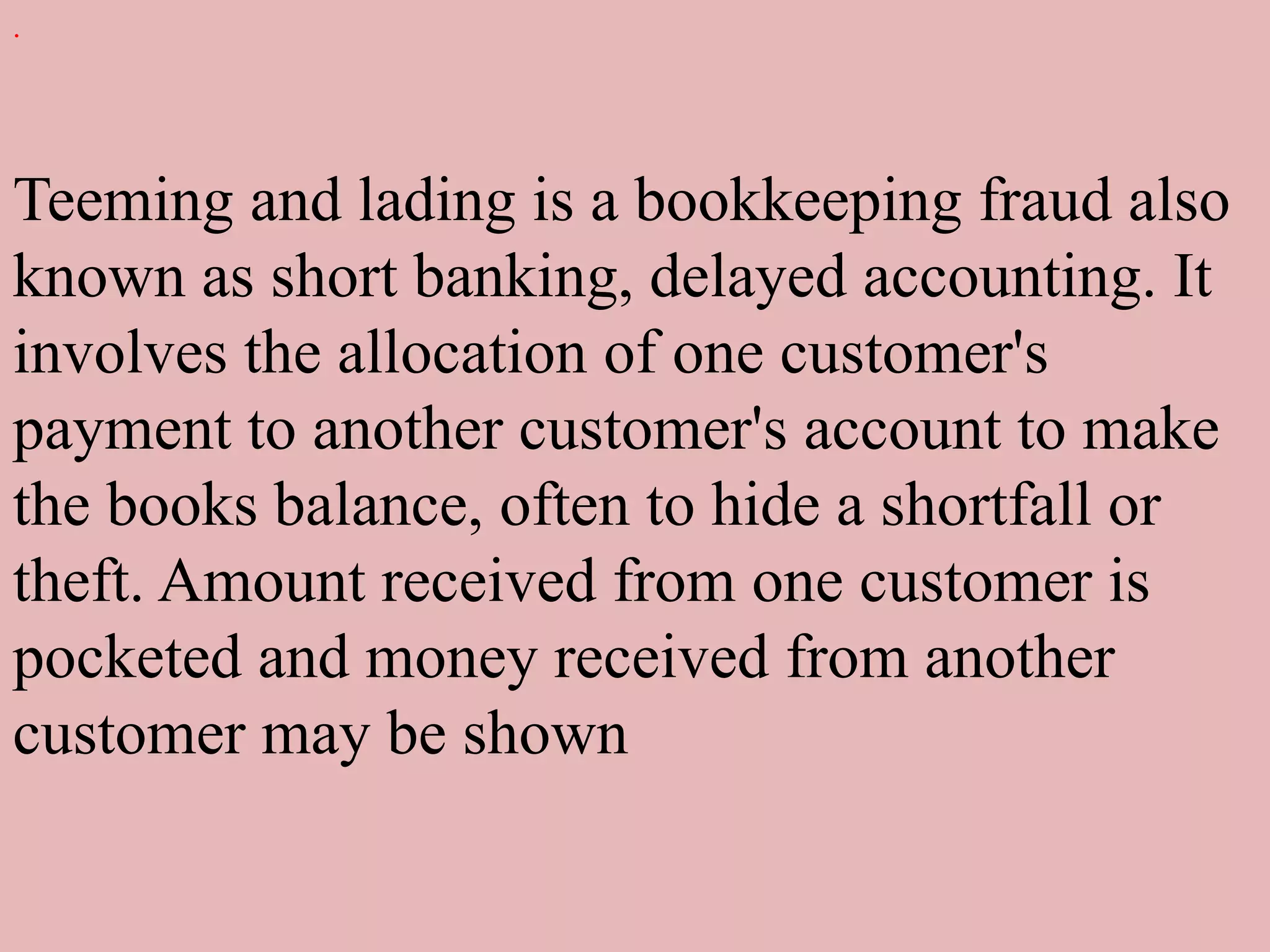 .
Teeming and lading is a bookkeeping fraud also
known as short banking, delayed accounting. It
involves the allocation of one customer's
payment to another customer's account to make
the books balance, often to hide a shortfall or
theft. Amount received from one customer is
pocketed and money received from another
customer may be shown
 