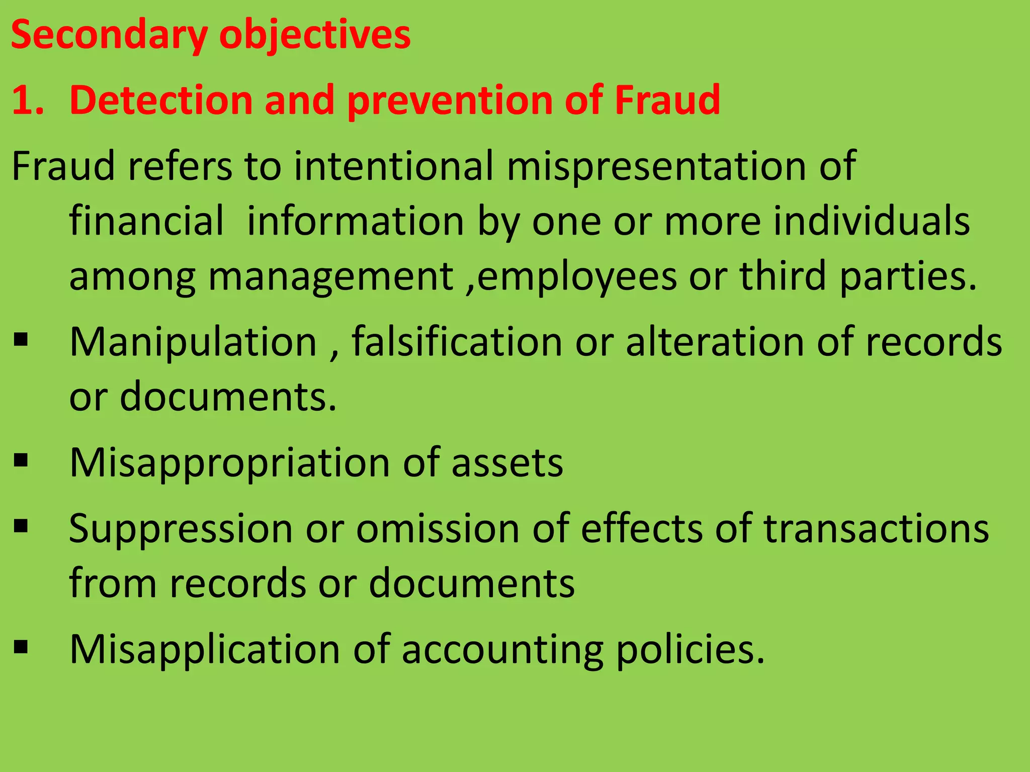 Secondary objectives
1. Detection and prevention of Fraud
Fraud refers to intentional mispresentation of
financial information by one or more individuals
among management ,employees or third parties.
 Manipulation , falsification or alteration of records
or documents.
 Misappropriation of assets
 Suppression or omission of effects of transactions
from records or documents
 Misapplication of accounting policies.
 