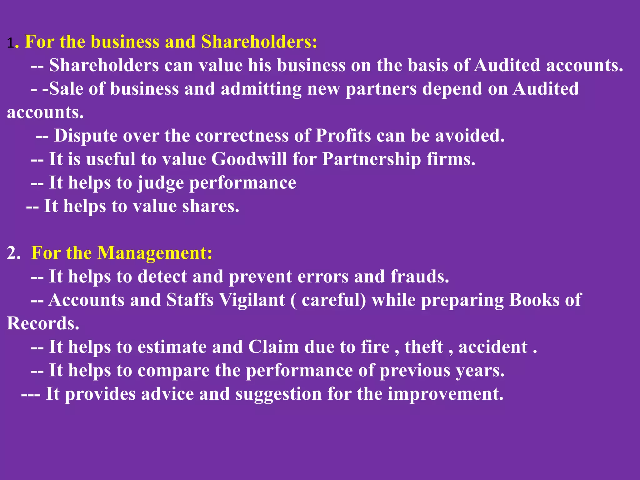 1. For the business and Shareholders:
-- Shareholders can value his business on the basis of Audited accounts.
- -Sale of business and admitting new partners depend on Audited
accounts.
-- Dispute over the correctness of Profits can be avoided.
-- It is useful to value Goodwill for Partnership firms.
-- It helps to judge performance
-- It helps to value shares.
2. For the Management:
-- It helps to detect and prevent errors and frauds.
-- Accounts and Staffs Vigilant ( careful) while preparing Books of
Records.
-- It helps to estimate and Claim due to fire , theft , accident .
-- It helps to compare the performance of previous years.
--- It provides advice and suggestion for the improvement.
 
