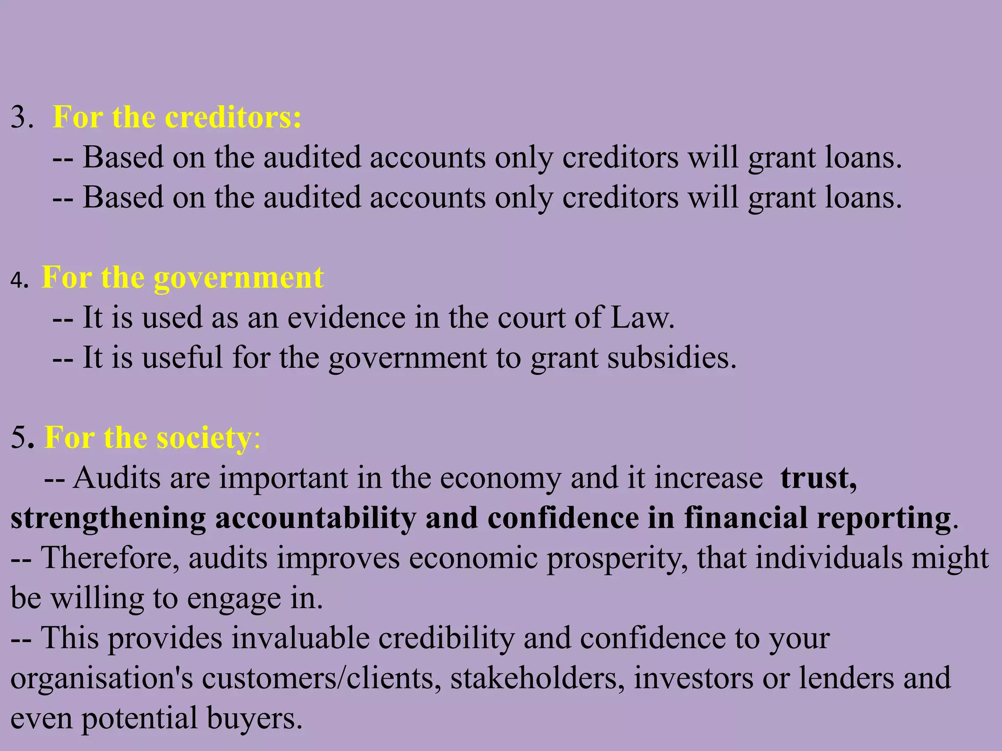 3. For the creditors:
-- Based on the audited accounts only creditors will grant loans.
-- Based on the audited accounts only creditors will grant loans.
4. For the government
-- It is used as an evidence in the court of Law.
-- It is useful for the government to grant subsidies.
5. For the society:
-- Audits are important in the economy and it increase trust,
strengthening accountability and confidence in financial reporting.
-- Therefore, audits improves economic prosperity, that individuals might
be willing to engage in.
-- This provides invaluable credibility and confidence to your
organisation's customers/clients, stakeholders, investors or lenders and
even potential buyers.
 