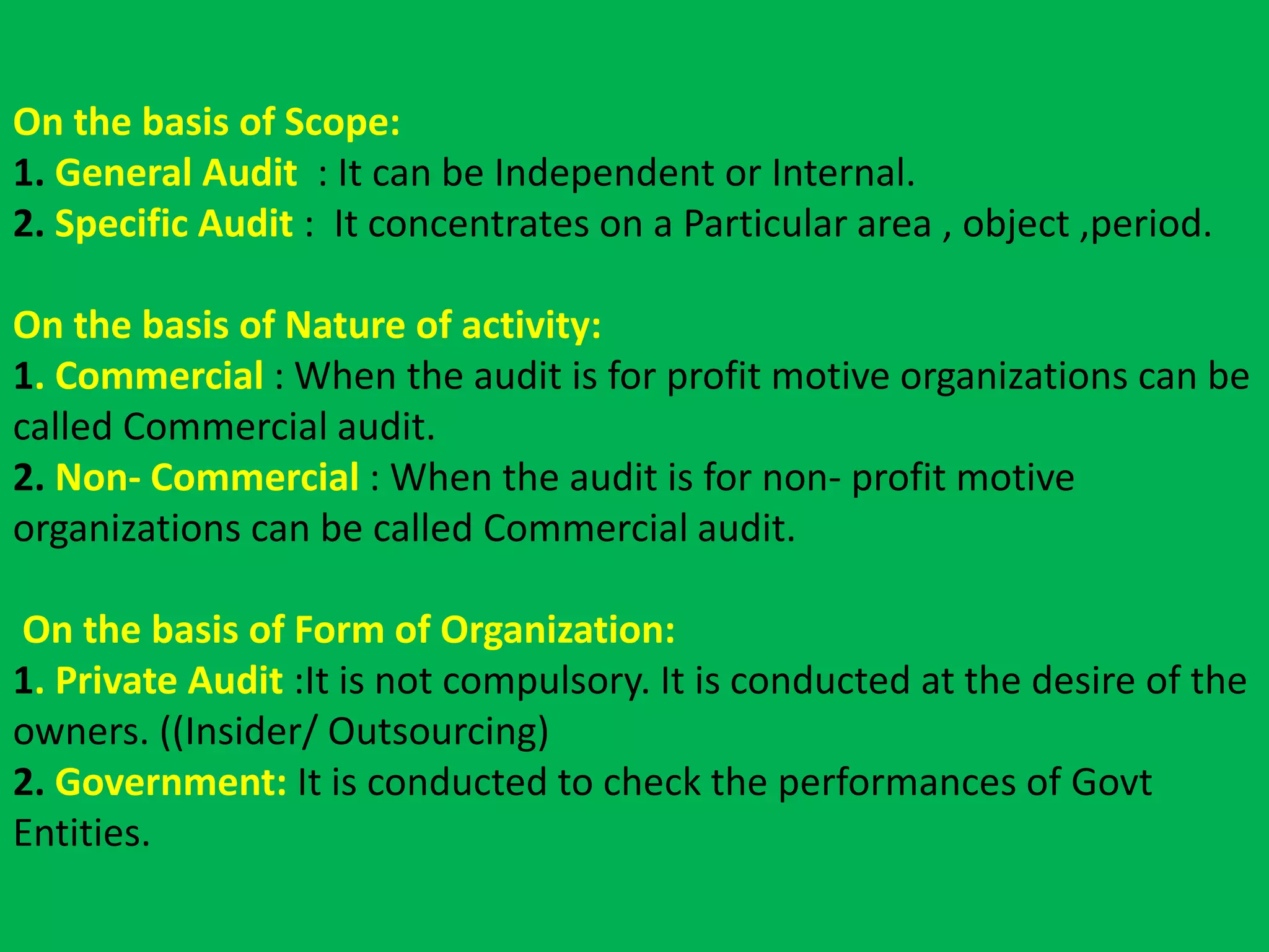 On the basis of Scope:
1. General Audit : It can be Independent or Internal.
2. Specific Audit : It concentrates on a Particular area , object ,period.
On the basis of Nature of activity:
1. Commercial : When the audit is for profit motive organizations can be
called Commercial audit.
2. Non- Commercial : When the audit is for non- profit motive
organizations can be called Commercial audit.
On the basis of Form of Organization:
1. Private Audit :It is not compulsory. It is conducted at the desire of the
owners. ((Insider/ Outsourcing)
2. Government: It is conducted to check the performances of Govt
Entities.
 