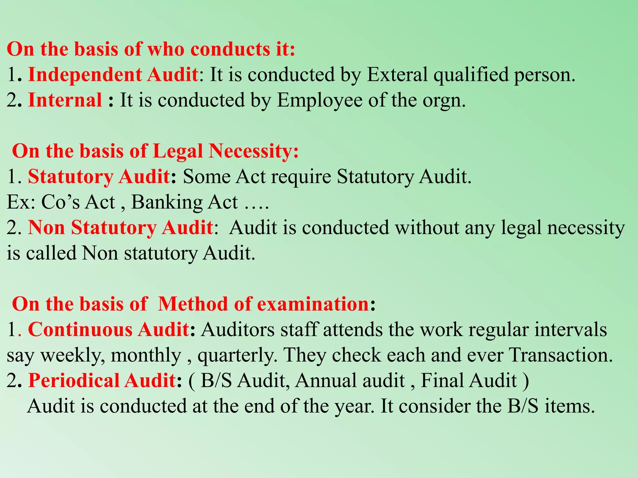 On the basis of who conducts it:
1. Independent Audit: It is conducted by Exteral qualified person.
2. Internal : It is conducted by Employee of the orgn.
On the basis of Legal Necessity:
1. Statutory Audit: Some Act require Statutory Audit.
Ex: Co’s Act , Banking Act ….
2. Non Statutory Audit: Audit is conducted without any legal necessity
is called Non statutory Audit.
On the basis of Method of examination:
1. Continuous Audit: Auditors staff attends the work regular intervals
say weekly, monthly , quarterly. They check each and ever Transaction.
2. Periodical Audit: ( B/S Audit, Annual audit , Final Audit )
Audit is conducted at the end of the year. It consider the B/S items.
 