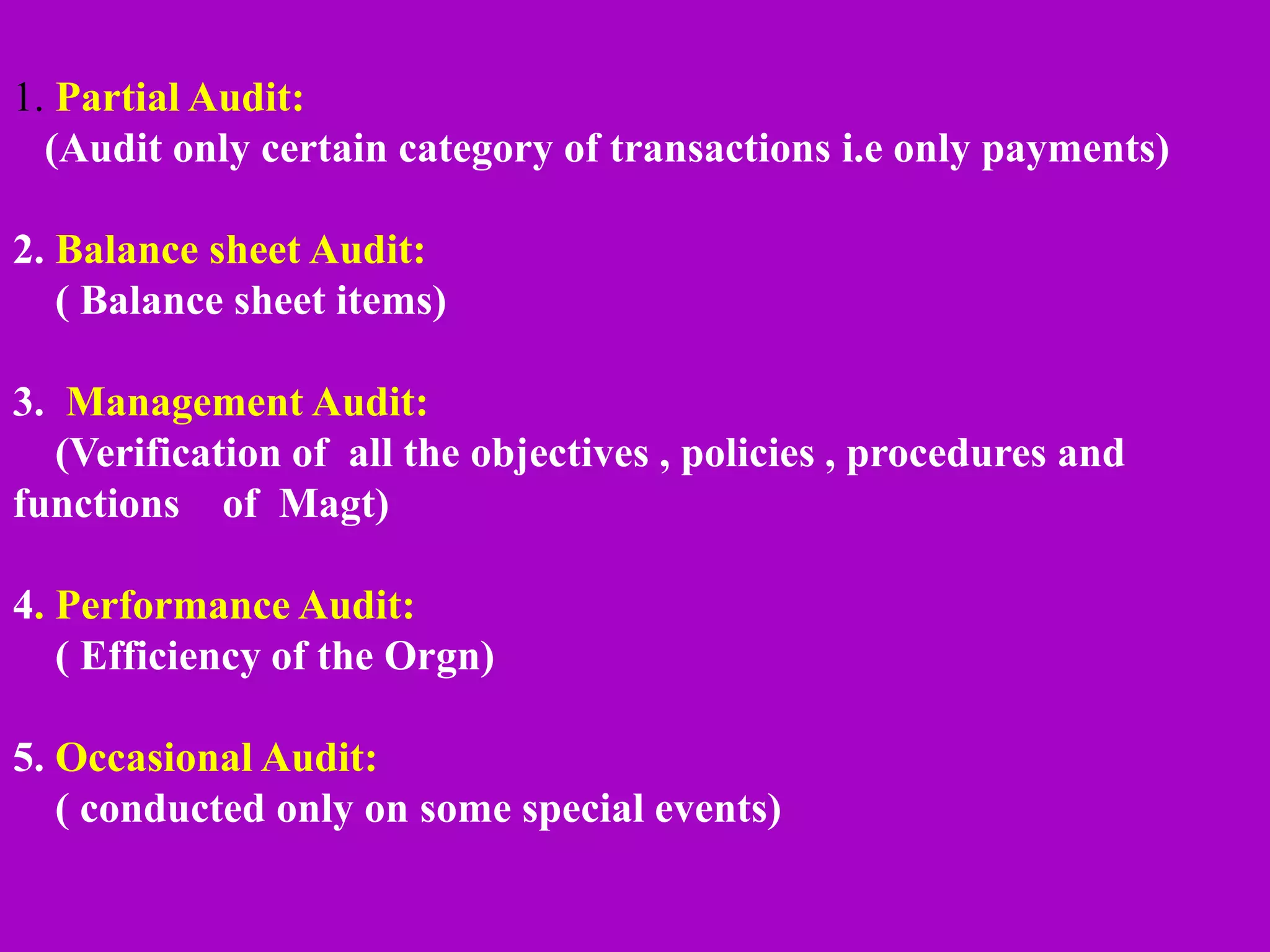 1. Partial Audit:
(Audit only certain category of transactions i.e only payments)
2. Balance sheet Audit:
( Balance sheet items)
3. Management Audit:
(Verification of all the objectives , policies , procedures and
functions of Magt)
4. Performance Audit:
( Efficiency of the Orgn)
5. Occasional Audit:
( conducted only on some special events)
 