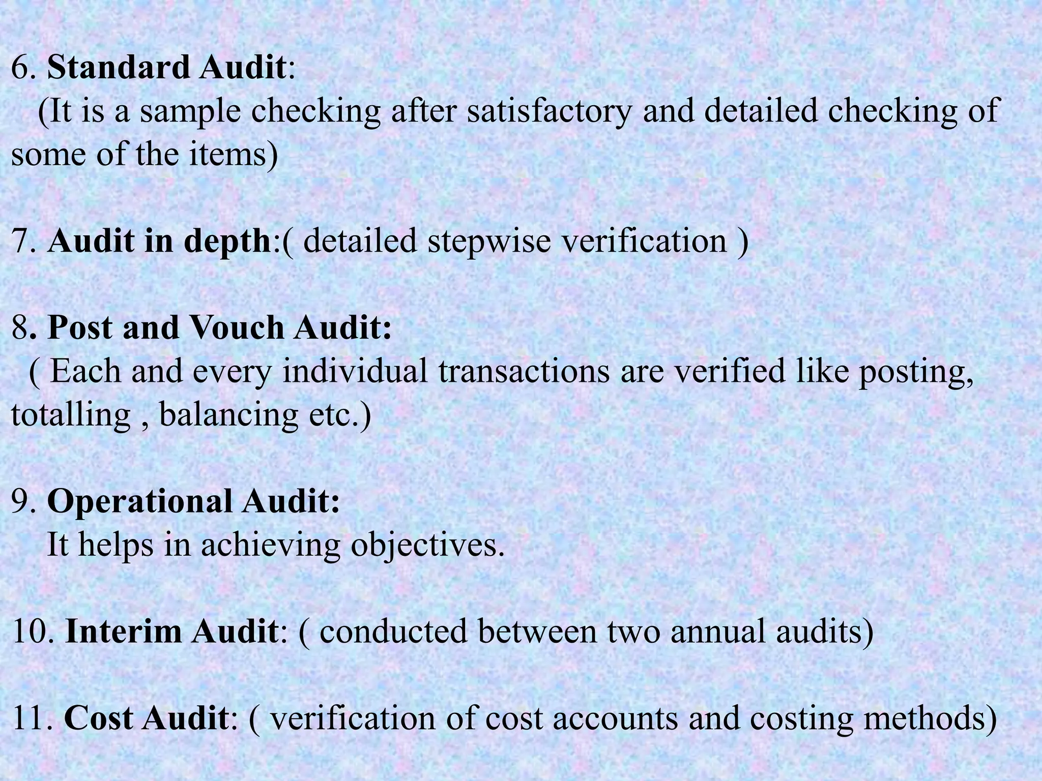 6. Standard Audit:
(It is a sample checking after satisfactory and detailed checking of
some of the items)
7. Audit in depth:( detailed stepwise verification )
8. Post and Vouch Audit:
( Each and every individual transactions are verified like posting,
totalling , balancing etc.)
9. Operational Audit:
It helps in achieving objectives.
10. Interim Audit: ( conducted between two annual audits)
11. Cost Audit: ( verification of cost accounts and costing methods)
 