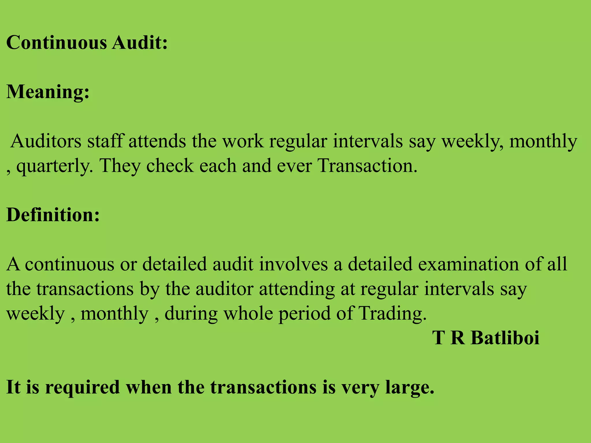 Continuous Audit:
Meaning:
Auditors staff attends the work regular intervals say weekly, monthly
, quarterly. They check each and ever Transaction.
Definition:
A continuous or detailed audit involves a detailed examination of all
the transactions by the auditor attending at regular intervals say
weekly , monthly , during whole period of Trading.
T R Batliboi
It is required when the transactions is very large.
 