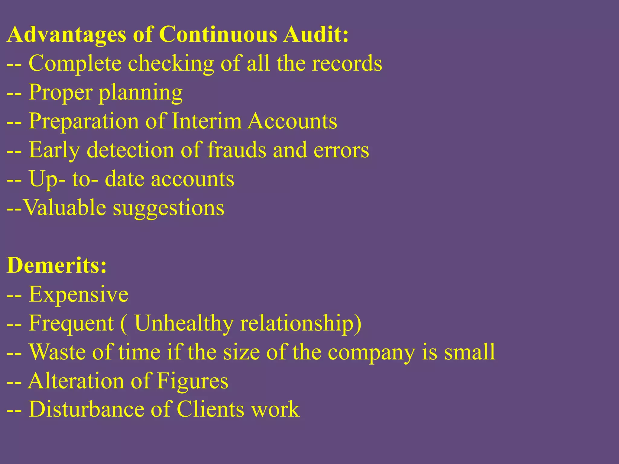 Advantages of Continuous Audit:
-- Complete checking of all the records
-- Proper planning
-- Preparation of Interim Accounts
-- Early detection of frauds and errors
-- Up- to- date accounts
--Valuable suggestions
Demerits:
-- Expensive
-- Frequent ( Unhealthy relationship)
-- Waste of time if the size of the company is small
-- Alteration of Figures
-- Disturbance of Clients work
 