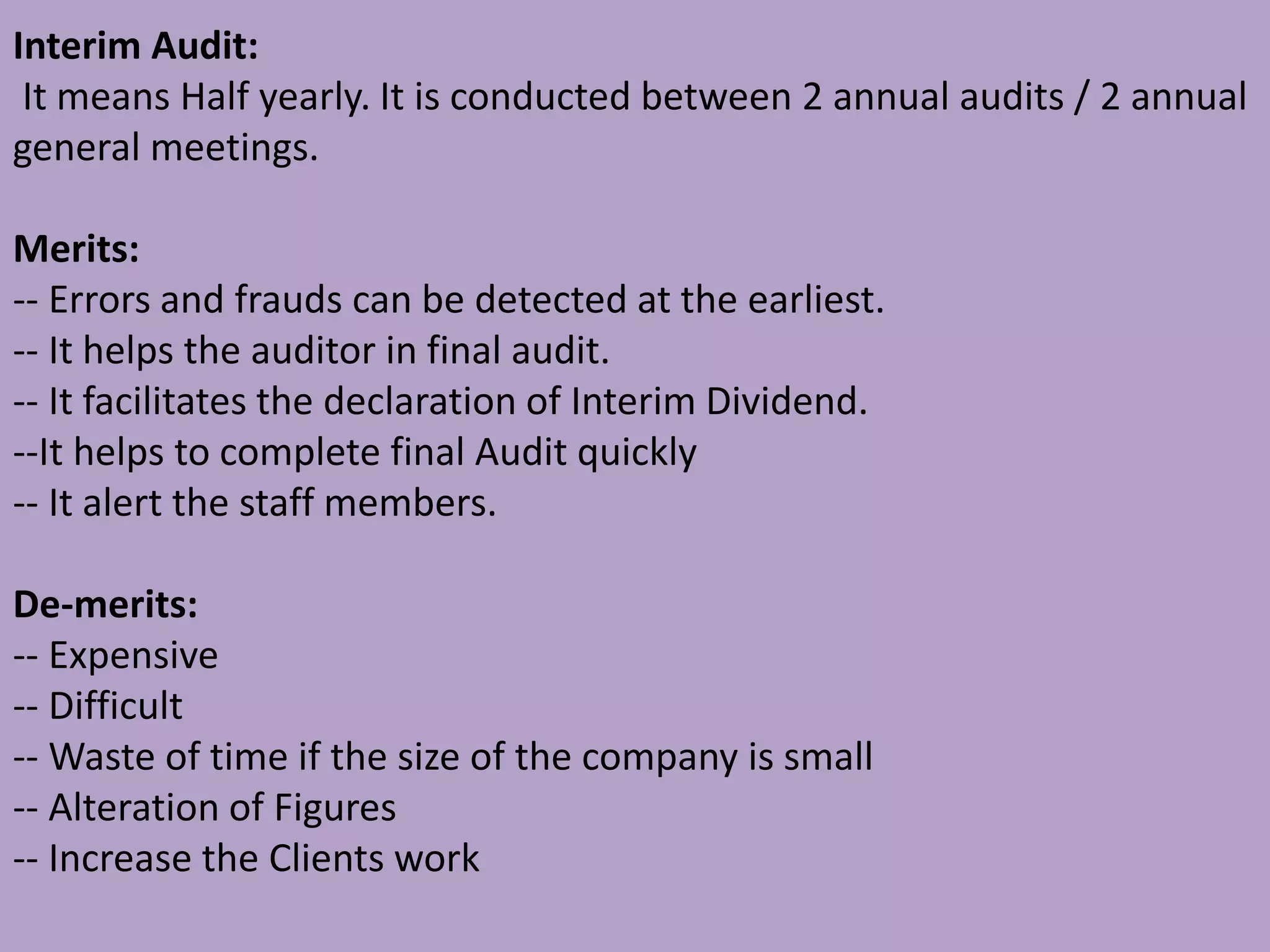 Interim Audit:
It means Half yearly. It is conducted between 2 annual audits / 2 annual
general meetings.
Merits:
-- Errors and frauds can be detected at the earliest.
-- It helps the auditor in final audit.
-- It facilitates the declaration of Interim Dividend.
--It helps to complete final Audit quickly
-- It alert the staff members.
De-merits:
-- Expensive
-- Difficult
-- Waste of time if the size of the company is small
-- Alteration of Figures
-- Increase the Clients work
 