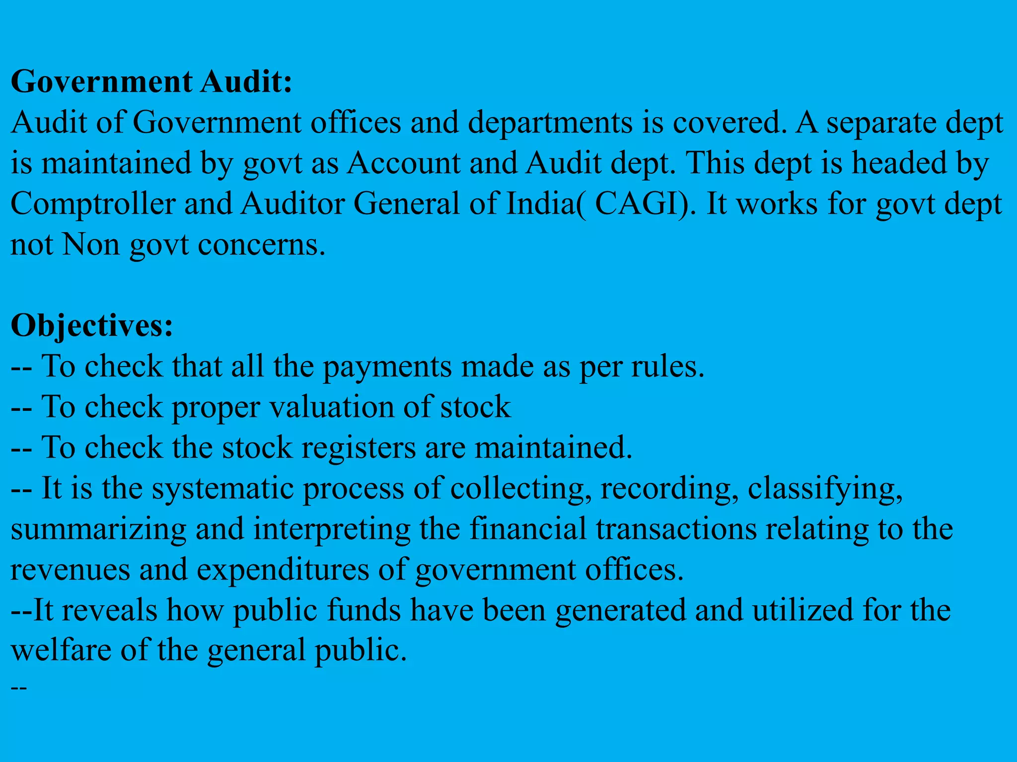 Government Audit:
Audit of Government offices and departments is covered. A separate dept
is maintained by govt as Account and Audit dept. This dept is headed by
Comptroller and Auditor General of India( CAGI). It works for govt dept
not Non govt concerns.
Objectives:
-- To check that all the payments made as per rules.
-- To check proper valuation of stock
-- To check the stock registers are maintained.
-- It is the systematic process of collecting, recording, classifying,
summarizing and interpreting the financial transactions relating to the
revenues and expenditures of government offices.
--It reveals how public funds have been generated and utilized for the
welfare of the general public.
--
 