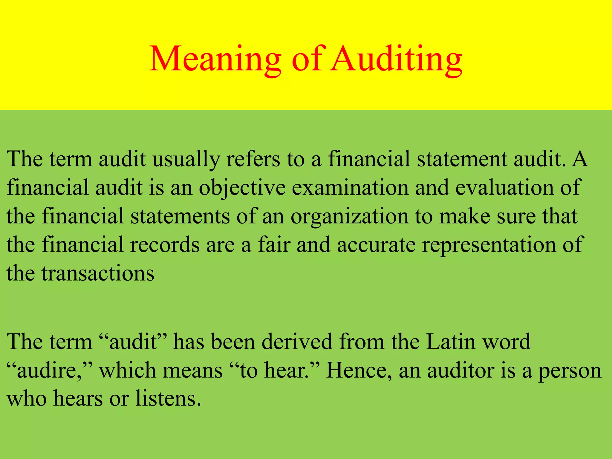 Meaning of Auditing
The term audit usually refers to a financial statement audit. A
financial audit is an objective examination and evaluation of
the financial statements of an organization to make sure that
the financial records are a fair and accurate representation of
the transactions
The term “audit” has been derived from the Latin word
“audire,” which means “to hear.” Hence, an auditor is a person
who hears or listens.
 